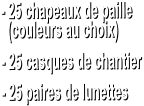 - 25 chapeaux de paille    (couleurs au choix)  - 25 casques de chantier  - 25 paires de lunettes