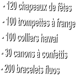 - 120 chapeaux de f�tes  - 100 trompettes � frange  - 100 colliers hawai  - 30 canons � confettis  - 200 bracelets fluos