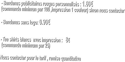 - Bandanas publicitaires rouges personnalis�s : 1.60�  (commande minimun par 100 ,impression 1 couleur) sinon nous contacter   - Bandanas sans logo: 0.90�   - Tee shirts blancs  avec impression :   8�   (commande minimum par 25)   Nous contacter pour le tarif , remise quantitative